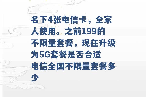 名下4张电信卡，全家人使用。之前199的不限量套餐，现在升级为5G套餐是否合适 电信全国不限量套餐多少 -第1张图片-电信联通移动号卡网