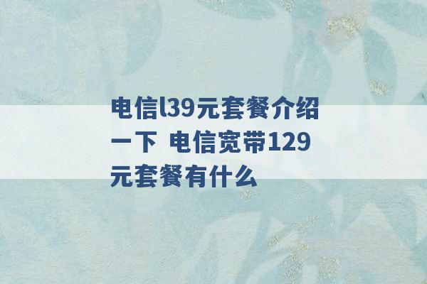 电信l39元套餐介绍一下 电信宽带129元套餐有什么 -第1张图片-电信联通移动号卡网