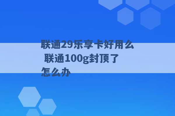 联通29乐享卡好用么 联通100g封顶了怎么办 -第1张图片-电信联通移动号卡网