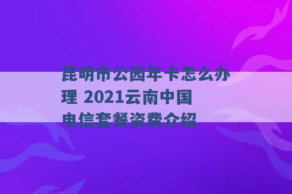 昆明市公园年卡怎么办理 2021云南中国电信套餐资费介绍 -第1张图片-电信联通移动号卡网