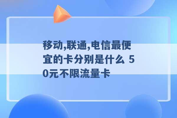 移动,联通,电信最便宜的卡分别是什么 50元不限流量卡 -第1张图片-电信联通移动号卡网