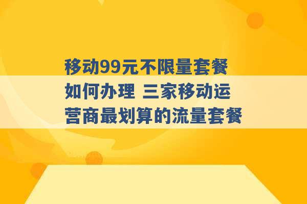 移动99元不限量套餐如何办理 三家移动运营商最划算的流量套餐 -第1张图片-电信联通移动号卡网