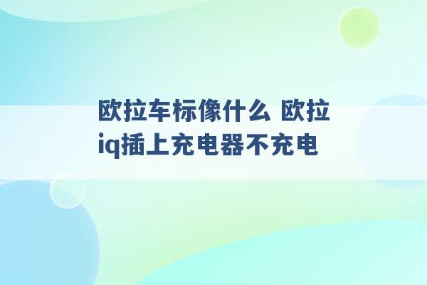 欧拉车标像什么 欧拉iq插上充电器不充电 -第1张图片-电信联通移动号卡网