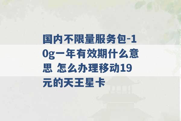 国内不限量服务包-10g一年有效期什么意思 怎么办理移动19元的天王星卡 -第1张图片-电信联通移动号卡网