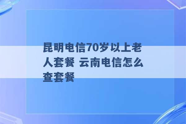 昆明电信70岁以上老人套餐 云南电信怎么查套餐 -第1张图片-电信联通移动号卡网