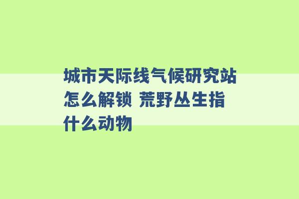 城市天际线气候研究站怎么解锁 荒野丛生指什么动物 -第1张图片-电信联通移动号卡网