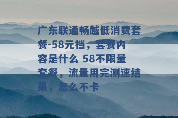 广东联通畅越低消费套餐-58元档，套餐内容是什么 58不限量套餐，流量用完测速结果，怎么不卡 -第1张图片-电信联通移动号卡网