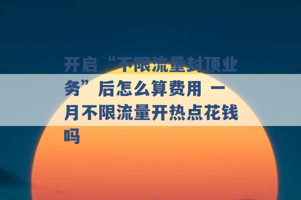 开启“不限流量封顶业务”后怎么算费用 一月不限流量开热点花钱吗 -第1张图片-电信联通移动号卡网