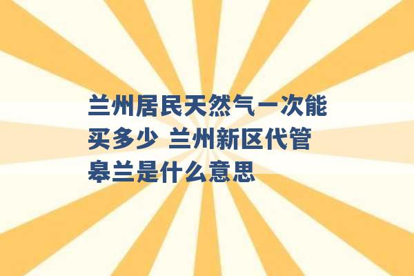 兰州居民天然气一次能买多少 兰州新区代管皋兰是什么意思 -第1张图片-电信联通移动号卡网