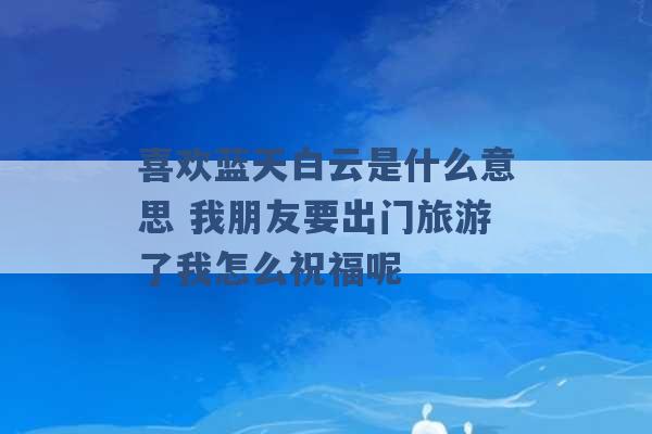 喜欢蓝天白云是什么意思 我朋友要出门旅游了我怎么祝福呢 -第1张图片-电信联通移动号卡网