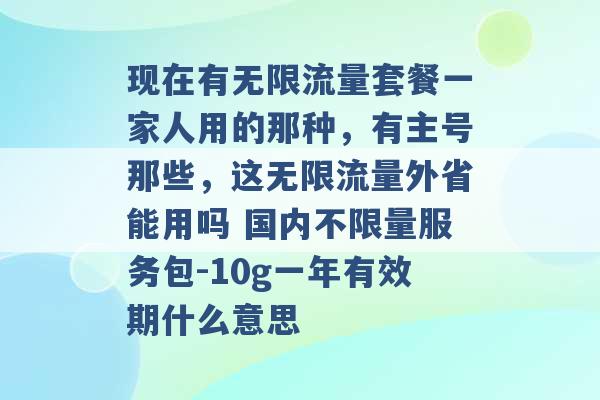 现在有无限流量套餐一家人用的那种，有主号那些，这无限流量外省能用吗 国内不限量服务包-10g一年有效期什么意思 -第1张图片-电信联通移动号卡网