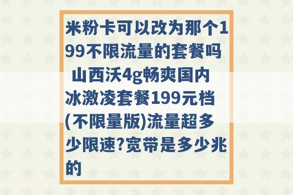 米粉卡可以改为那个199不限流量的套餐吗 山西沃4g畅爽国内冰激凌套餐199元档(不限量版)流量超多少限速?宽带是多少兆的 -第1张图片-电信联通移动号卡网