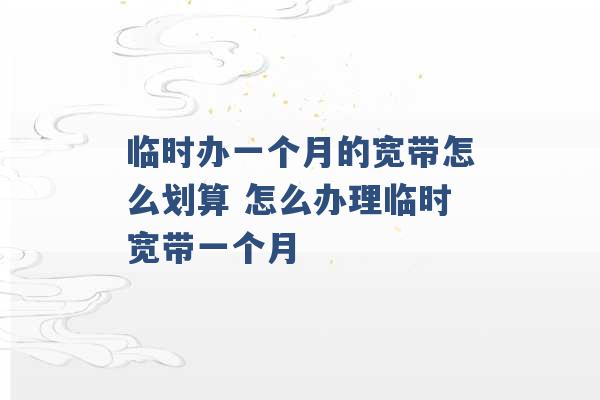 临时办一个月的宽带怎么划算 怎么办理临时宽带一个月 -第1张图片-电信联通移动号卡网