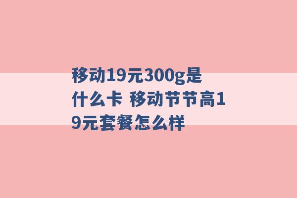 移动19元300g是什么卡 移动节节高19元套餐怎么样 -第1张图片-电信联通移动号卡网