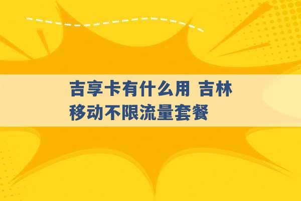 吉享卡有什么用 吉林移动不限流量套餐 -第1张图片-电信联通移动号卡网