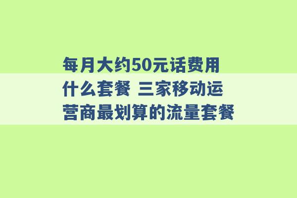 每月大约50元话费用什么套餐 三家移动运营商最划算的流量套餐 -第1张图片-电信联通移动号卡网