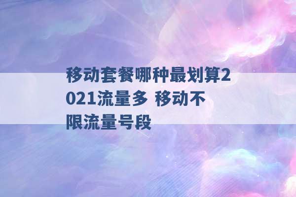 移动套餐哪种最划算2021流量多 移动不限流量号段 -第1张图片-电信联通移动号卡网