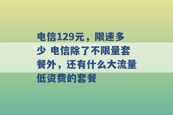 电信129元，限速多少 电信除了不限量套餐外，还有什么大流量低资费的套餐 -第1张图片-电信联通移动号卡网