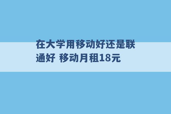 在大学用移动好还是联通好 移动月租18元 -第1张图片-电信联通移动号卡网