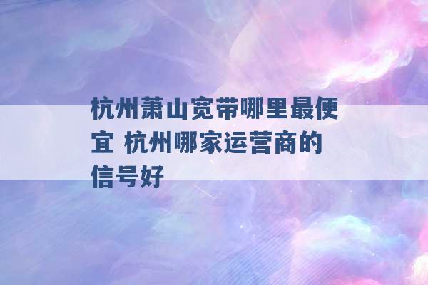 杭州萧山宽带哪里最便宜 杭州哪家运营商的信号好 -第1张图片-电信联通移动号卡网