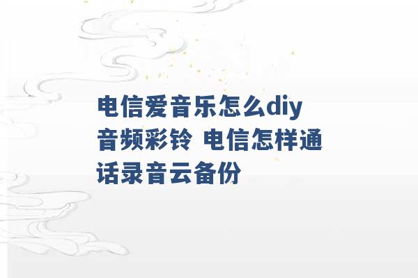 电信爱音乐怎么diy音频彩铃 电信怎样通话录音云备份 -第1张图片-电信联通移动号卡网