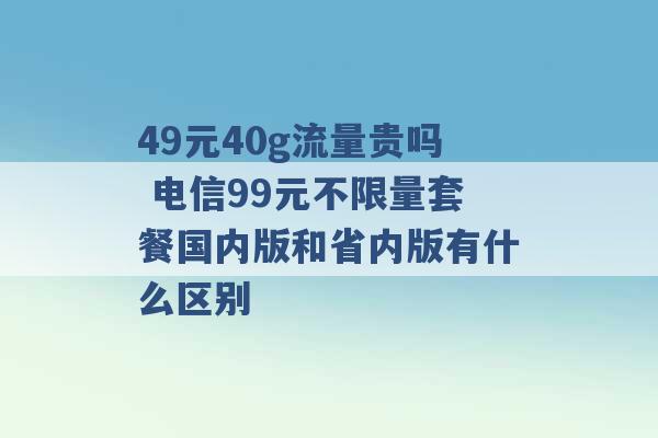 49元40g流量贵吗 电信99元不限量套餐国内版和省内版有什么区别 -第1张图片-电信联通移动号卡网