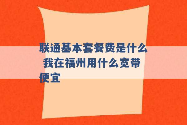 联通基本套餐费是什么 我在福州用什么宽带便宜 -第1张图片-电信联通移动号卡网