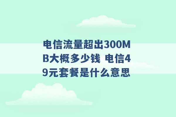 电信流量超出300MB大概多少钱 电信49元套餐是什么意思 -第1张图片-电信联通移动号卡网