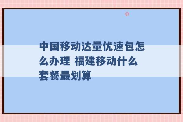 中国移动达量优速包怎么办理 福建移动什么套餐最划算 -第1张图片-电信联通移动号卡网