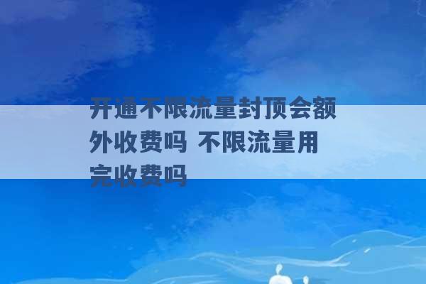 开通不限流量封顶会额外收费吗 不限流量用完收费吗 -第1张图片-电信联通移动号卡网