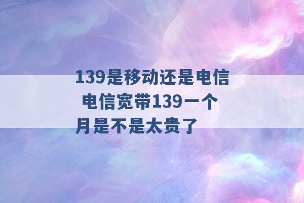 139是移动还是电信 电信宽带139一个月是不是太贵了 -第1张图片-电信联通移动号卡网