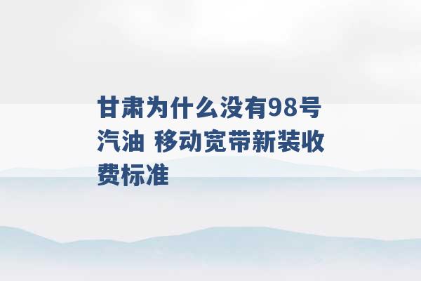 甘肃为什么没有98号汽油 移动宽带新装收费标准 -第1张图片-电信联通移动号卡网