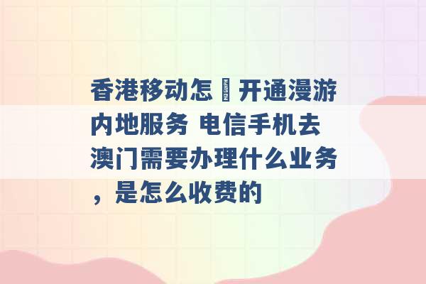 香港移动怎麼开通漫游内地服务 电信手机去澳门需要办理什么业务，是怎么收费的 -第1张图片-电信联通移动号卡网