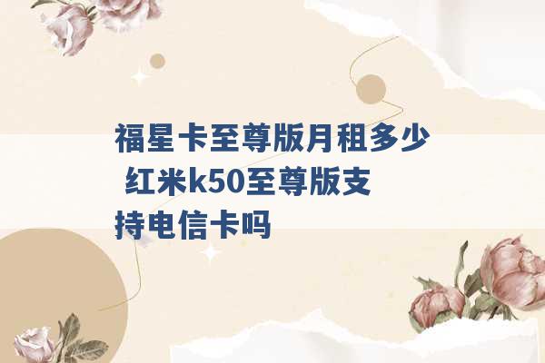 福星卡至尊版月租多少 红米k50至尊版支持电信卡吗 -第1张图片-电信联通移动号卡网