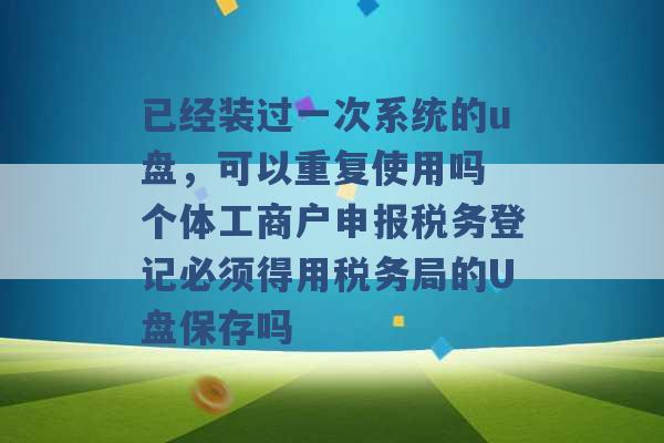 已经装过一次系统的u盘，可以重复使用吗 个体工商户申报税务登记必须得用税务局的U盘保存吗 -第1张图片-电信联通移动号卡网