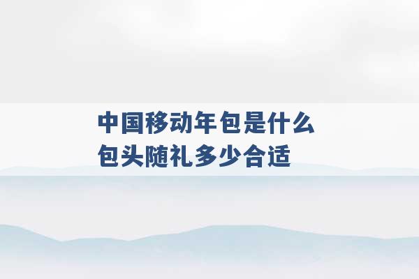 中国移动年包是什么 包头随礼多少合适 -第1张图片-电信联通移动号卡网