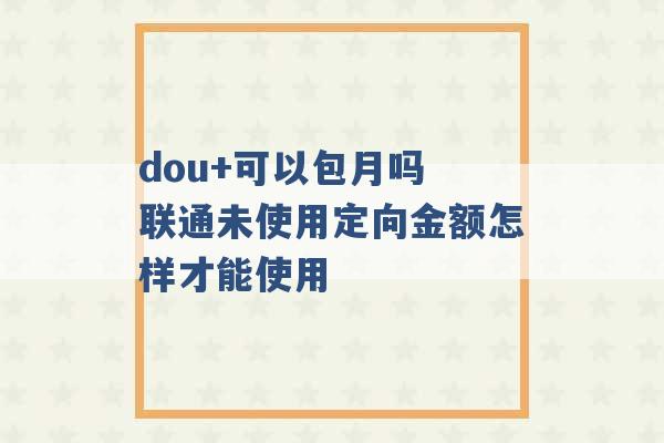 dou+可以包月吗 联通未使用定向金额怎样才能使用 -第1张图片-电信联通移动号卡网