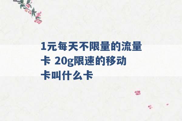 1元每天不限量的流量卡 20g限速的移动卡叫什么卡 -第1张图片-电信联通移动号卡网