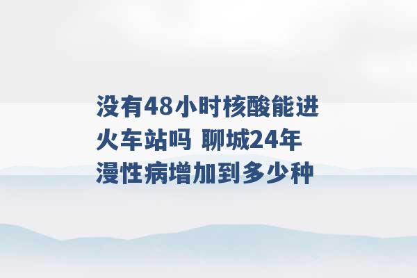 没有48小时核酸能进火车站吗 聊城24年漫性病增加到多少种 -第1张图片-电信联通移动号卡网