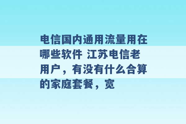 电信国内通用流量用在哪些软件 江苏电信老用户，有没有什么合算的家庭套餐，宽 -第1张图片-电信联通移动号卡网