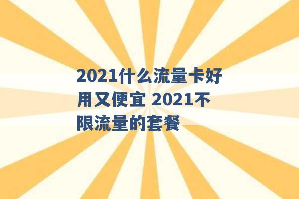 2021什么流量卡好用又便宜 2021不限流量的套餐 -第1张图片-电信联通移动号卡网