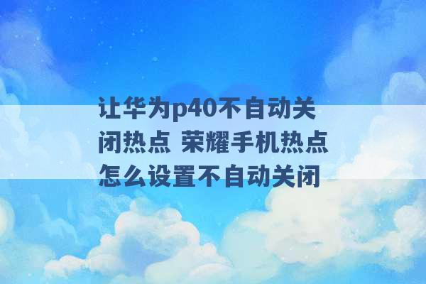 让华为p40不自动关闭热点 荣耀手机热点怎么设置不自动关闭 -第1张图片-电信联通移动号卡网