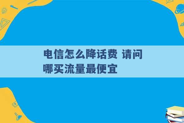 电信怎么降话费 请问哪买流量最便宜 -第1张图片-电信联通移动号卡网