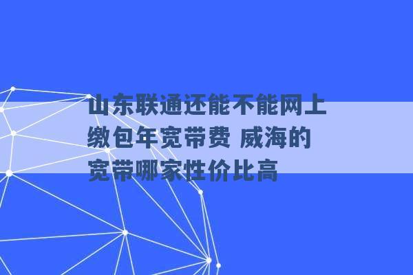 山东联通还能不能网上缴包年宽带费 威海的宽带哪家性价比高 -第1张图片-电信联通移动号卡网