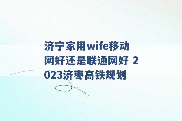 济宁家用wife移动网好还是联通网好 2023济枣高铁规划 -第1张图片-电信联通移动号卡网