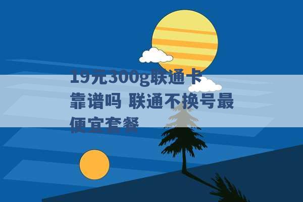 19元300g联通卡靠谱吗 联通不换号最便宜套餐 -第1张图片-电信联通移动号卡网