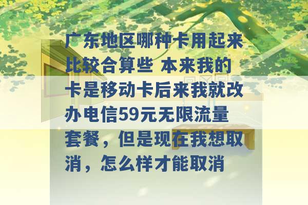 广东地区哪种卡用起来比较合算些 本来我的卡是移动卡后来我就改办电信59元无限流量套餐，但是现在我想取消，怎么样才能取消 -第1张图片-电信联通移动号卡网