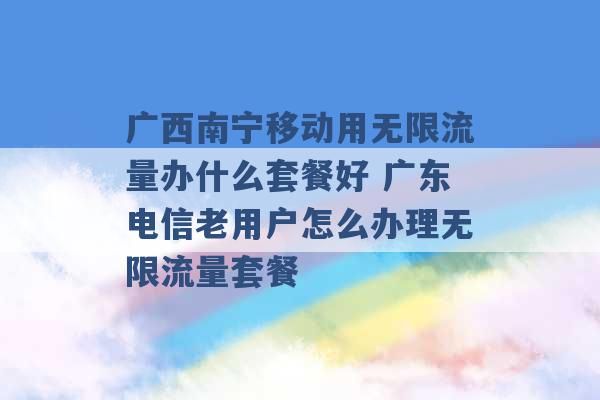 广西南宁移动用无限流量办什么套餐好 广东电信老用户怎么办理无限流量套餐 -第1张图片-电信联通移动号卡网