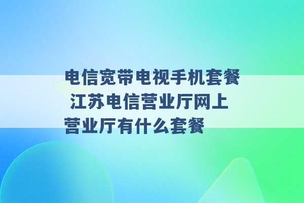 电信宽带电视手机套餐 江苏电信营业厅网上营业厅有什么套餐 -第1张图片-电信联通移动号卡网