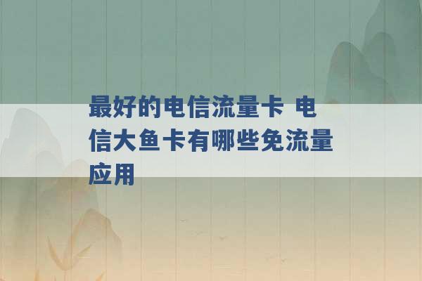 最好的电信流量卡 电信大鱼卡有哪些免流量应用 -第1张图片-电信联通移动号卡网